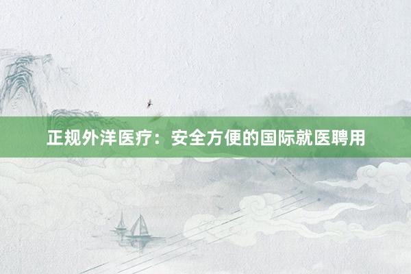 正规外洋医疗：安全方便的国际就医聘用
