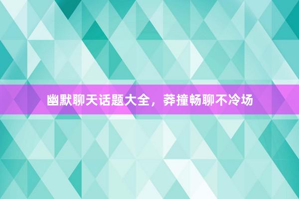 幽默聊天话题大全，莽撞畅聊不冷场